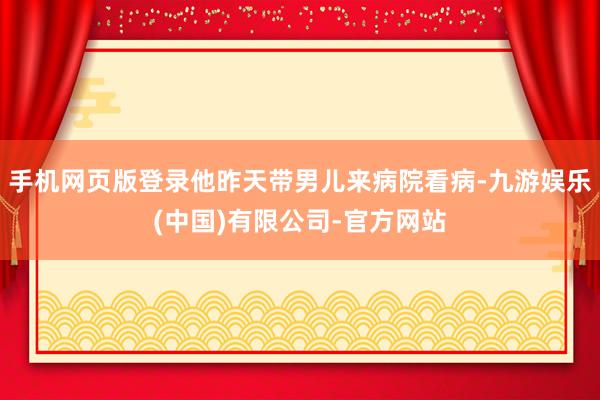 手机网页版登录他昨天带男儿来病院看病-九游娱乐(中国)有限公司-官方网站