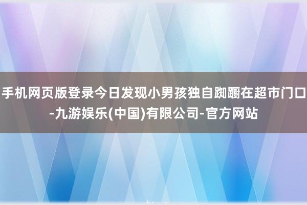 手机网页版登录今日发现小男孩独自踟蹰在超市门口-九游娱乐(中国)有限公司-官方网站