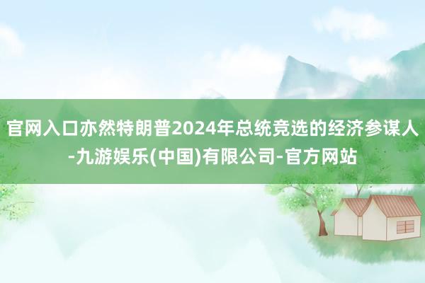 官网入口亦然特朗普2024年总统竞选的经济参谋人-九游娱乐(中国)有限公司-官方网站
