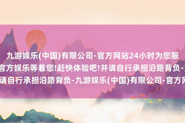 九游娱乐(中国)有限公司-官方网站24小时为您服务!更多精彩活动在正规官方娱乐等着您!赶快体验吧!并请自行承担沿路背负-九游娱乐(中国)有限公司-官方网站