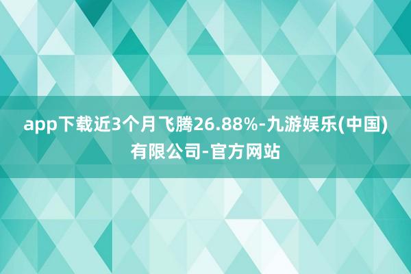app下载近3个月飞腾26.88%-九游娱乐(中国)有限公司-官方网站