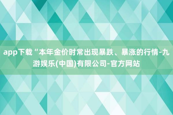 app下载“本年金价时常出现暴跌、暴涨的行情-九游娱乐(中国)有限公司-官方网站