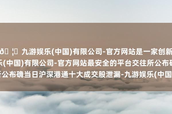 🦄九游娱乐(中国)有限公司-官方网站是一家创新的科技公司,九游娱乐(中国)有限公司-官方网站最安全的平台 交往所公布确当日沪深港通十大成交股泄漏-九游娱乐(中国)有限公司-官方网站