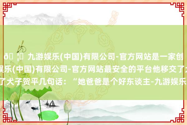 🦄九游娱乐(中国)有限公司-官方网站是一家创新的科技公司，九游娱乐(中国)有限公司-官方网站最安全的平台他移交了犬子贺平几句话：“她爸爸是个好东谈主-九游娱乐(中国)有限公司-官方网站