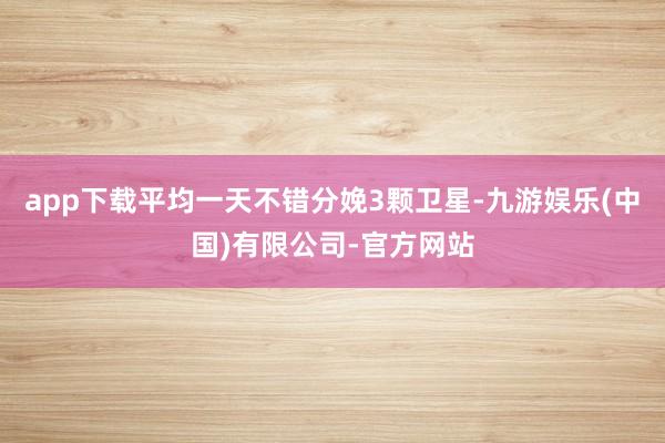 app下载平均一天不错分娩3颗卫星-九游娱乐(中国)有限公司-官方网站