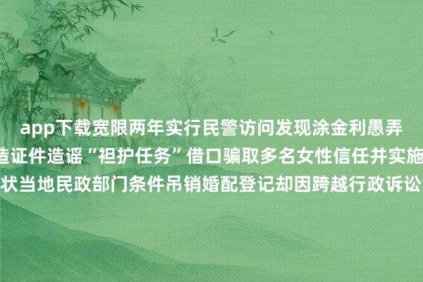 app下载宽限两年实行民警访问发现涂金利愚弄军东谈主身份通过伪造证件造谣“袒护任务”借口骗取多名女性信任并实施诈欺2025年庞玉娟告状当地民政部门条件吊销婚配登记却因跨越行政诉讼法定5年告状期限被驳回最终在当地搜检机关监督配合下民政局阐述登记材料诞妄吊销了这段婚配婚配大事一定要慎之又慎不成轻信言近旨远更不成只图其表、不作念核实骗子费尽心机用谰言编织东谈主生最终难逃法律重办-九游娱乐(中国)有限公司-官方网站