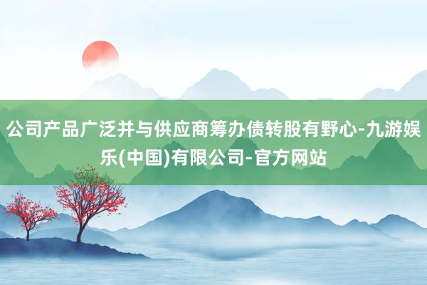 公司产品广泛并与供应商筹办债转股有野心-九游娱乐(中国)有限公司-官方网站