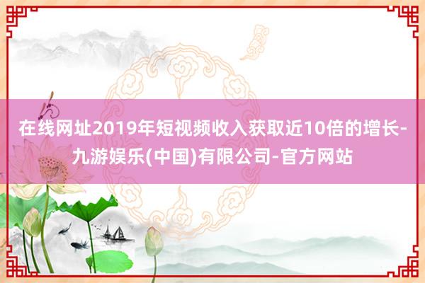 在线网址2019年短视频收入获取近10倍的增长-九游娱乐(中国)有限公司-官方网站