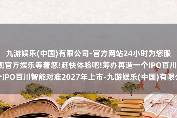 九游娱乐(中国)有限公司-官方网站24小时为您服务!更多精彩活动在正规官方娱乐等着您!赶快体验吧!筹办再造一个IPO百川智能对准2027年上市-九游娱乐(中国)有限公司-官方网站