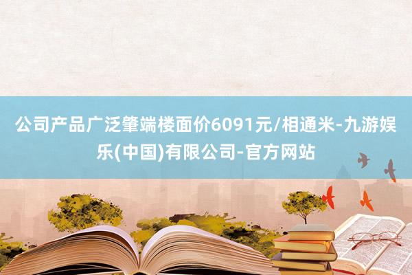 公司产品广泛肇端楼面价6091元/相通米-九游娱乐(中国)有限公司-官方网站
