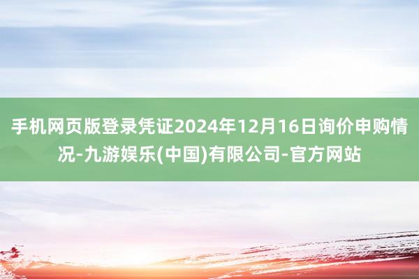 手机网页版登录凭证2024年12月16日询价申购情况-九游娱乐(中国)有限公司-官方网站