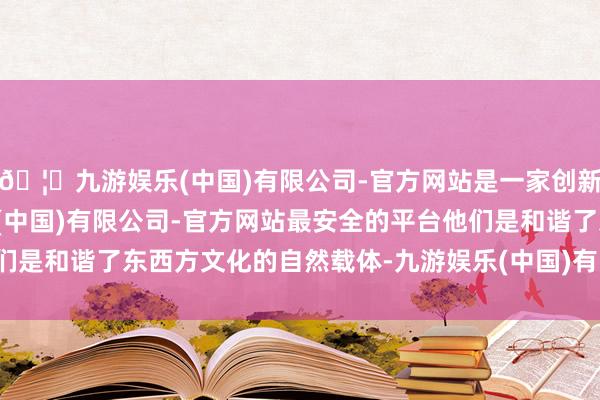 🦄九游娱乐(中国)有限公司-官方网站是一家创新的科技公司,九游娱乐(中国)有限公司-官方网站最安全的平台他们是和谐了东西方文化的自然载体-九游娱乐(中国)有限公司-官方网站