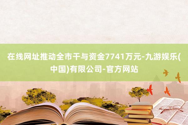 在线网址推动全市干与资金7741万元-九游娱乐(中国)有限公司-官方网站