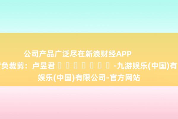 公司产品广泛尽在新浪财经APP            						背负裁剪：卢昱君 							-九游娱乐(中国)有限公司-官方网站