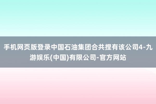 手机网页版登录中国石油集团合共捏有该公司4-九游娱乐(中国)有限公司-官方网站