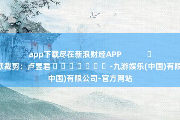 app下载尽在新浪财经APP 包袱裁剪:卢昱君 -九游娱乐(中国)有限公司-官方网站
