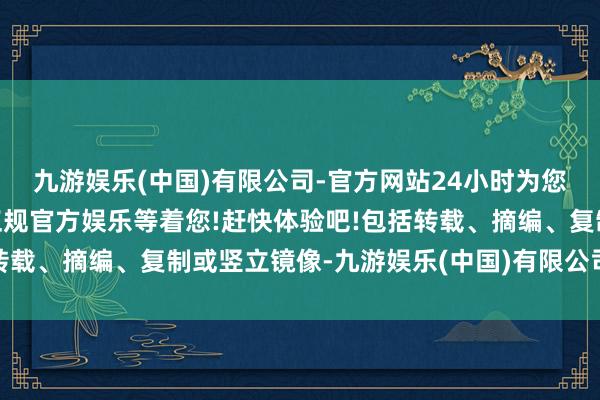 九游娱乐(中国)有限公司-官方网站24小时为您服务!更多精彩活动在正规官方娱乐等着您!赶快体验吧!包括转载、摘编、复制或竖立镜像-九游娱乐(中国)有限公司-官方网站