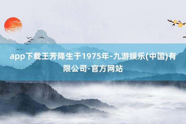 app下载王芳降生于1975年-九游娱乐(中国)有限公司-官方网站