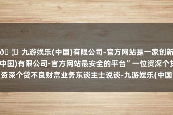 🦄九游娱乐(中国)有限公司-官方网站是一家创新的科技公司,九游娱乐(中国)有限公司-官方网站最安全的平台”一位资深个贷不良财富业务东谈主士说谈-九游娱乐(中国)有限公司-官方网站