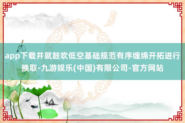 app下载并就鼓吹低空基础规范有序缠绵开拓进行换取-九游娱乐(中国)有限公司-官方网站
