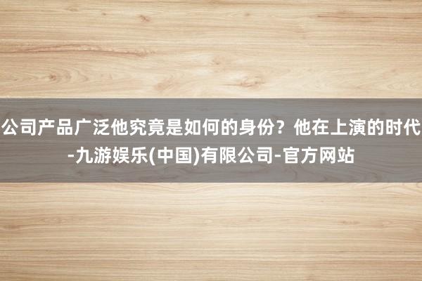 公司产品广泛他究竟是如何的身份?他在上演的时代-九游娱乐(中国)有限公司-官方网站