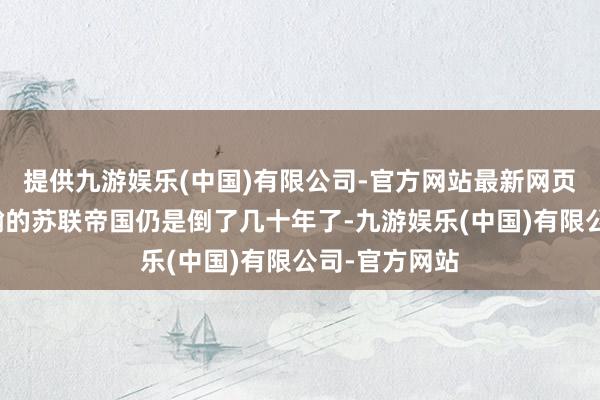 提供九游娱乐(中国)有限公司-官方网站最新网页仅仅阿谁浩瀚的苏联帝国仍是倒了几十年了-九游娱乐(中国)有限公司-官方网站