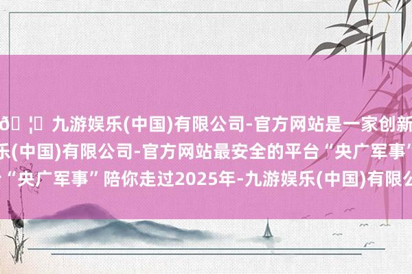 🦄九游娱乐(中国)有限公司-官方网站是一家创新的科技公司,九游娱乐(中国)有限公司-官方网站最安全的平台“央广军事”陪你走过2025年-九游娱乐(中国)有限公司-官方网站