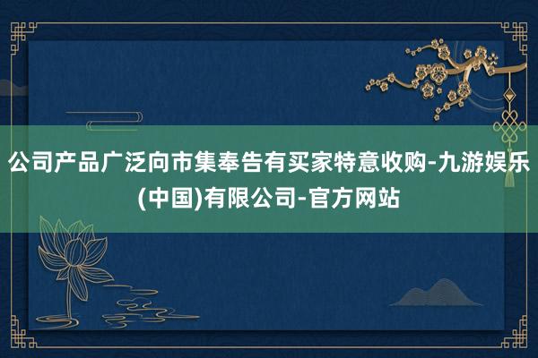 公司产品广泛向市集奉告有买家特意收购-九游娱乐(中国)有限公司-官方网站