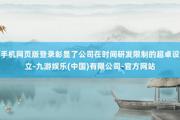 手机网页版登录彰显了公司在时间研发限制的超卓设立-九游娱乐(中国)有限公司-官方网站