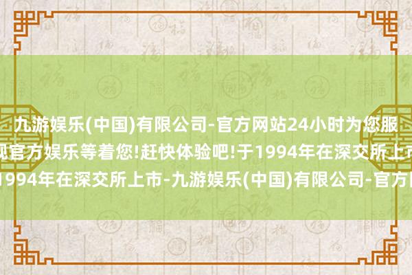 九游娱乐(中国)有限公司-官方网站24小时为您服务!更多精彩活动在正规官方娱乐等着您!赶快体验吧!于1994年在深交所上市-九游娱乐(中国)有限公司-官方网站