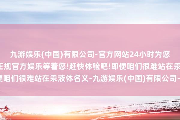 九游娱乐(中国)有限公司-官方网站24小时为您服务!更多精彩活动在正规官方娱乐等着您!赶快体验吧!即便咱们很难站在汞液体名义-九游娱乐(中国)有限公司-官方网站