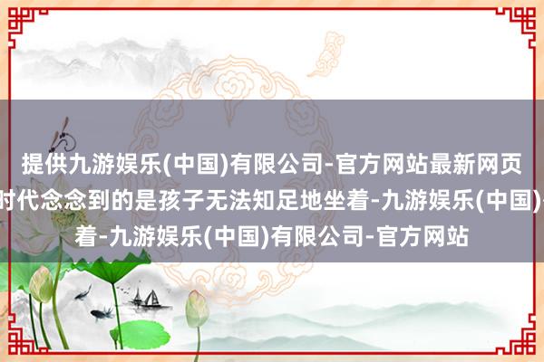 提供九游娱乐(中国)有限公司-官方网站最新网页好多东说念主第一时代念念到的是孩子无法知足地坐着-九游娱乐(中国)有限公司-官方网站