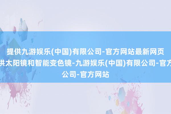 提供九游娱乐(中国)有限公司-官方网站最新网页还提供太阳镜和智能变色镜-九游娱乐(中国)有限公司-官方网站