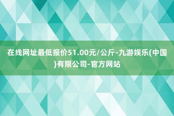 在线网址最低报价51.00元/公斤-九游娱乐(中国)有限公司-官方网站