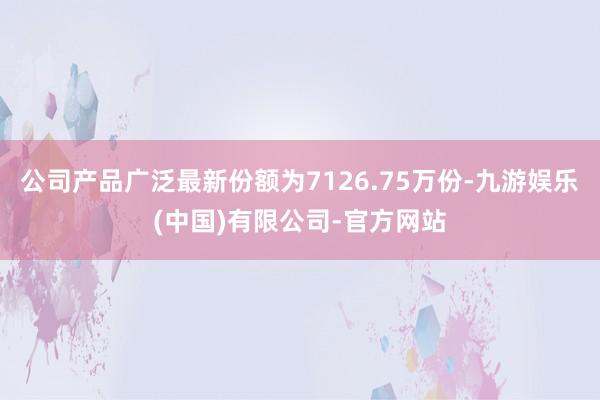 公司产品广泛最新份额为7126.75万份-九游娱乐(中国)有限公司-官方网站