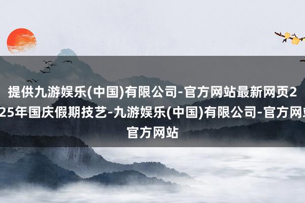 提供九游娱乐(中国)有限公司-官方网站最新网页2025年国庆假期技艺-九游娱乐(中国)有限公司-官方网站