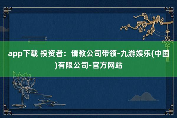 app下载 投资者：请教公司带领-九游娱乐(中国)有限公司-官方网站