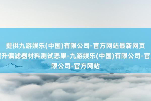 提供九游娱乐(中国)有限公司-官方网站最新网页权臣擢升偏滤器材料测试恶果-九游娱乐(中国)有限公司-官方网站