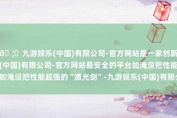 🦄九游娱乐(中国)有限公司-官方网站是一家创新的科技公司，九游娱乐(中国)有限公司-官方网站最安全的平台如淹没把性能超强的“激光剑”-九游娱乐(中国)有限公司-官方网站