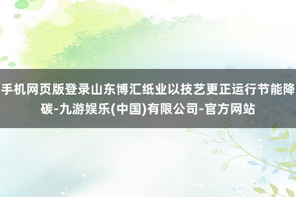手机网页版登录山东博汇纸业以技艺更正运行节能降碳-九游娱乐(中国)有限公司-官方网站
