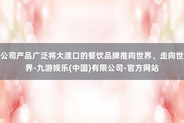 公司产品广泛将大渡口的餐饮品牌推向世界、走向世界-九游娱乐(中国)有限公司-官方网站