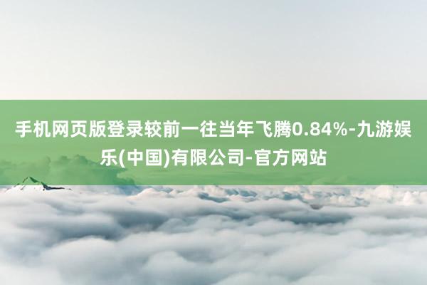手机网页版登录较前一往当年飞腾0.84%-九游娱乐(中国)有限公司-官方网站