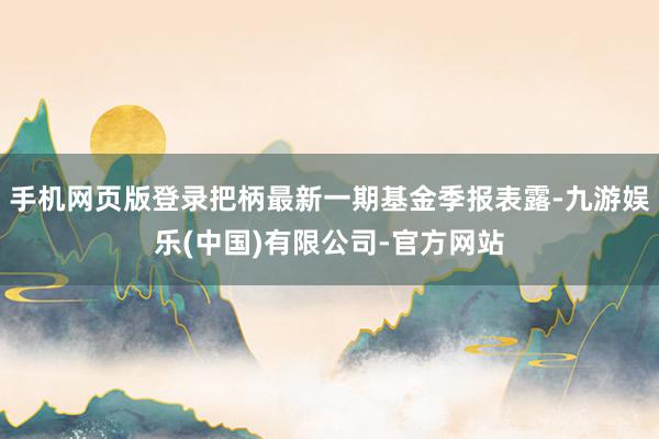 手机网页版登录把柄最新一期基金季报表露-九游娱乐(中国)有限公司-官方网站