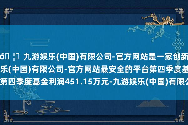 🦄九游娱乐(中国)有限公司-官方网站是一家创新的科技公司，九游娱乐(中国)有限公司-官方网站最安全的平台第四季度基金利润451.15万元-九游娱乐(中国)有限公司-官方网站
