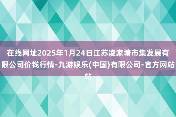 在线网址2025年1月24日江苏凌家塘市集发展有限公司价钱行情-九游娱乐(中国)有限公司-官方网站