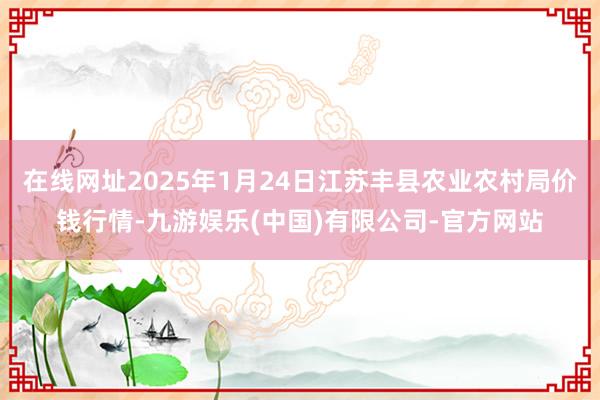 在线网址2025年1月24日江苏丰县农业农村局价钱行情-九游娱乐(中国)有限公司-官方网站