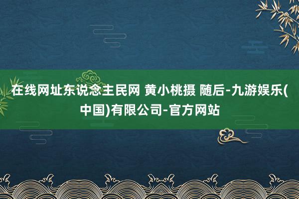 在线网址东说念主民网 黄小桃摄 随后-九游娱乐(中国)有限公司-官方网站