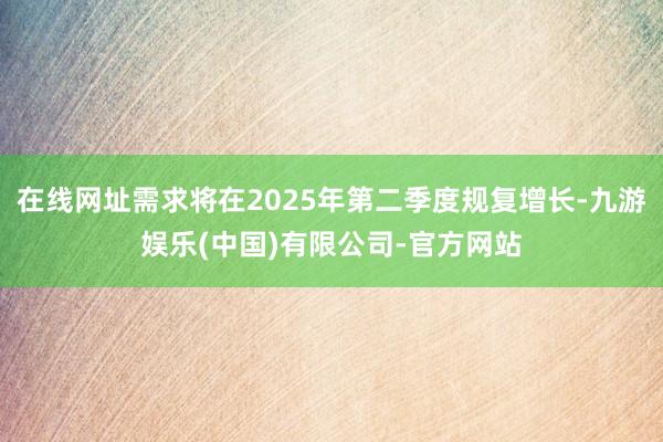 在线网址需求将在2025年第二季度规复增长-九游娱乐(中国)有限公司-官方网站