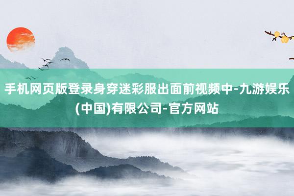 手机网页版登录身穿迷彩服出面前视频中-九游娱乐(中国)有限公司-官方网站