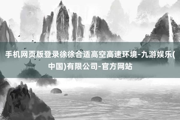 手机网页版登录徐徐合适高空高速环境-九游娱乐(中国)有限公司-官方网站